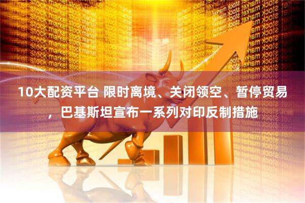 10大配资平台 限时离境、关闭领空、暂停贸易，巴基斯坦宣布一系列对印反制措施
