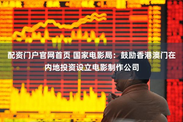 配资门户官网首页 国家电影局：鼓励香港澳门在内地投资设立电影制作公司
