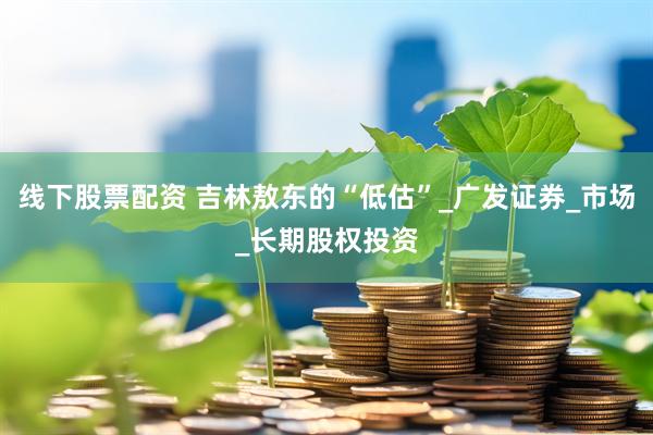 线下股票配资 吉林敖东的“低估”_广发证券_市场_长期股权投资