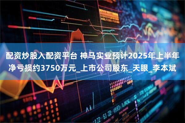 配资炒股入配资平台 神马实业预计2025年上半年净亏损约3750万元_上市公司股东_天眼_李本斌