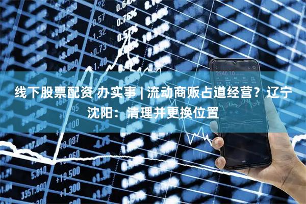 线下股票配资 办实事 | 流动商贩占道经营？辽宁沈阳：清理并更换位置