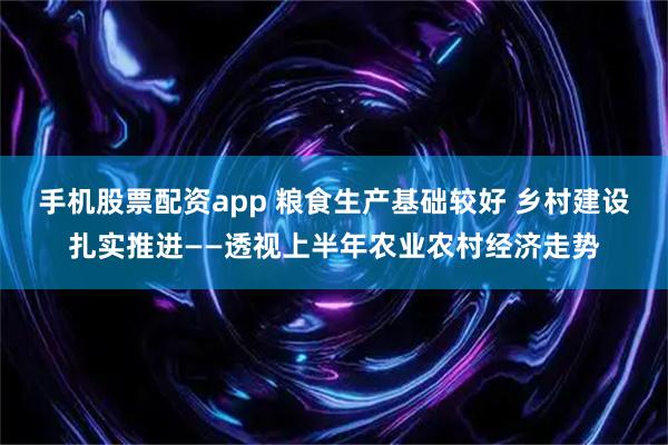 手机股票配资app 粮食生产基础较好 乡村建设扎实推进——透视上半年农业农村经济走势