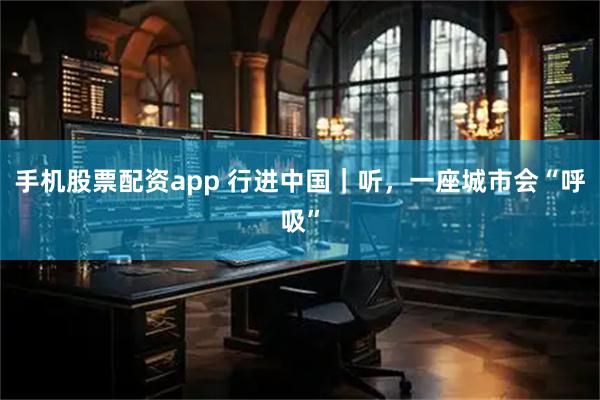 手机股票配资app 行进中国｜听，一座城市会“呼吸”