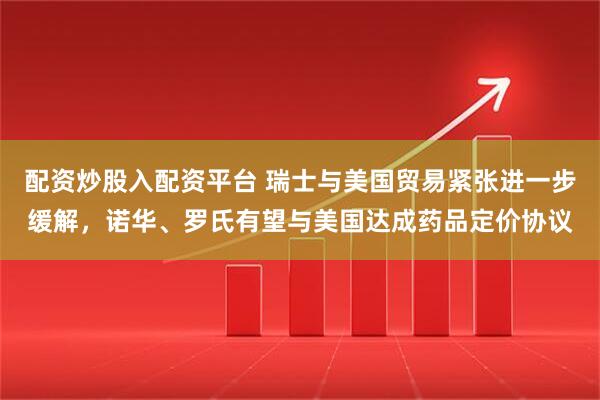 配资炒股入配资平台 瑞士与美国贸易紧张进一步缓解，诺华、罗氏有望与美国达成药品定价协议