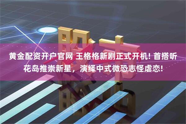 黄金配资开户官网 王格格新剧正式开机! 首搭听花岛推崇新星，演绎中式微恐志怪虐恋!
