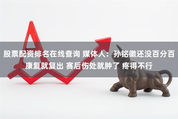 股票配资排名在线查询 媒体人:孙铭徽还没百分百康复就复出 赛后伤处就肿了 疼得不行