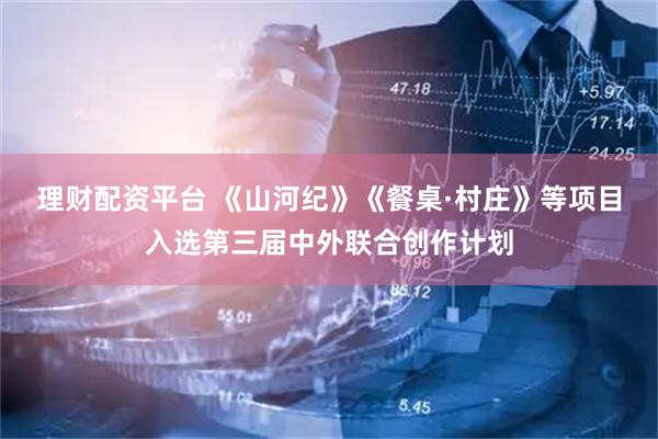 理财配资平台 《山河纪》《餐桌·村庄》等项目入选第三届中外联合创作计划