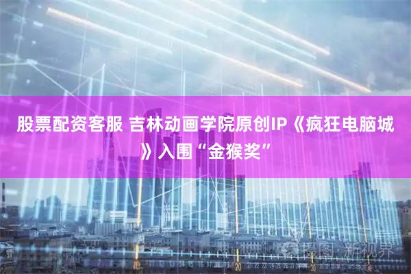 股票配资客服 吉林动画学院原创IP《疯狂电脑城》入围“金猴奖”
