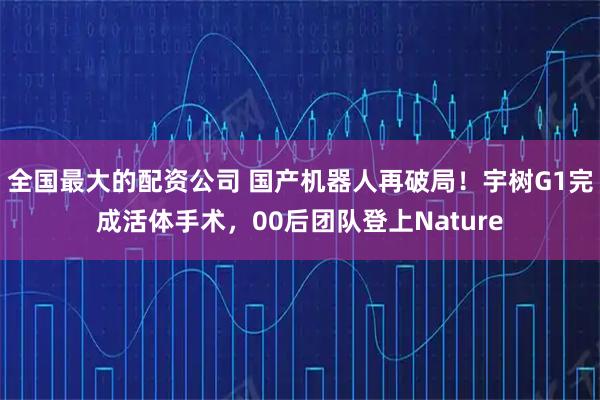 全国最大的配资公司 国产机器人再破局！宇树G1完成活体手术，00后团队登上Nature